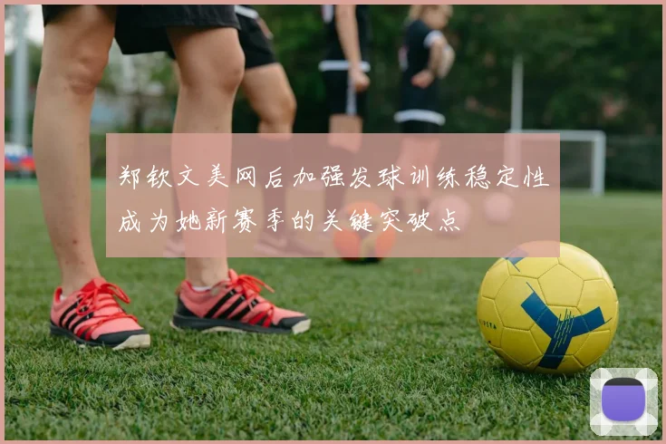 郑钦文美网后加强发球训练稳定性成为她新赛季的关键突破点