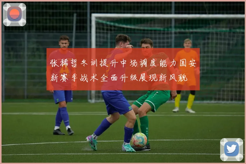 张稀哲冬训提升中场调度能力国安新赛季战术全面升级展现新风貌
