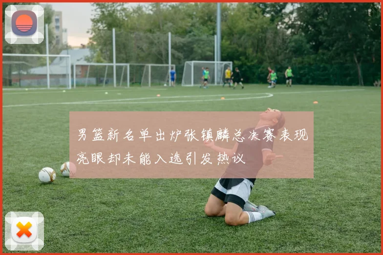 男篮新名单出炉张镇麟总决赛表现亮眼却未能入选引发热议