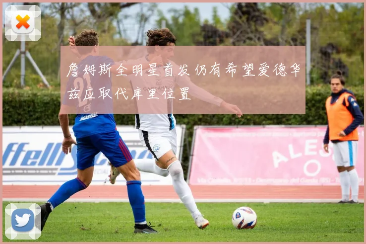 詹姆斯全明星首发仍有希望爱德华兹应取代库里位置
