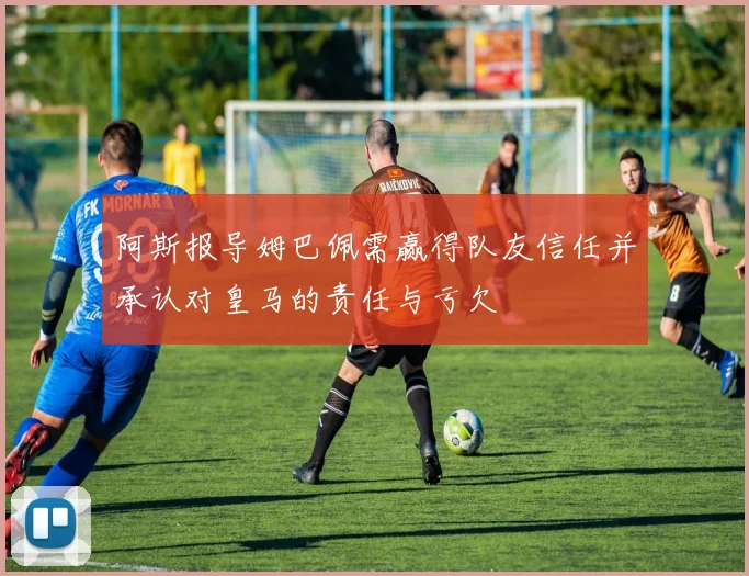 阿斯报导姆巴佩需赢得队友信任并承认对皇马的责任与亏欠