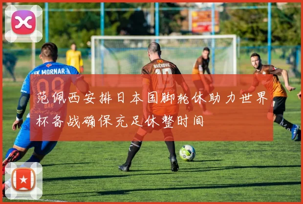 范佩西安排日本国脚轮休助力世界杯备战确保充足休整时间