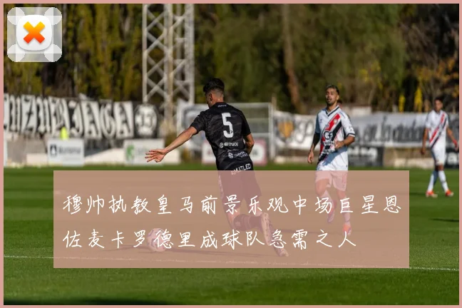 穆帅执教皇马前景乐观中场巨星恩佐麦卡罗德里成球队急需之人