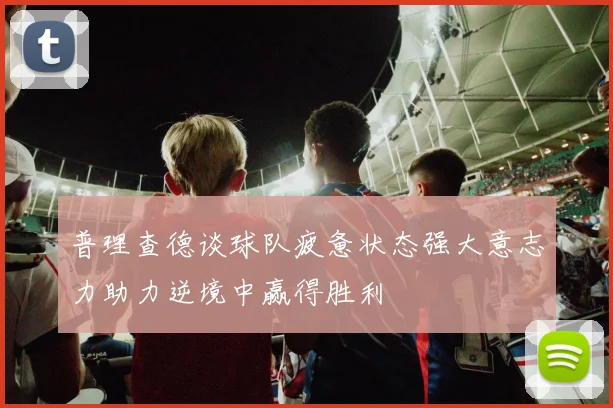 普理查德谈球队疲惫状态强大意志力助力逆境中赢得胜利